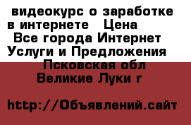 видеокурс о заработке в интернете › Цена ­ 970 - Все города Интернет » Услуги и Предложения   . Псковская обл.,Великие Луки г.